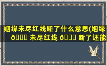 姻缘未尽红线断了什么意思(姻缘 🐈 未尽红线 💐 断了还能和好吗)